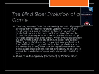 The Blind Side: Evolution of a
Game
 One day Michael Oher will be among the most highly paid
athletes in the National Football League. When we first
meet him, he is one of thirteen children by a mother
addicted to crack; he does not know his real name, his
father, his birthday, or how to read or write. He takes up
football, and school, after a rich, white, evangelical family
plucks him from the streets. Then two great forces alter
Oher: the family's love and the evolution of professional
football itself into a game in which the quarterback must
be protected at any cost. Our protagonist becomes the
priceless package of size, speed, and agility necessary to
guard the quarterback's greatest vulnerability: his blind
side.
 This is an autobiography (nonfiction) by Michael Oher.
 