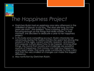 The Happiness Project
 Gretchen Rubin had an epiphany one rainy afternoon in the
unlikeliest of places: a city bus. "The days are long, but the
years are short," she realized. "Time is passing, and I'm not
focusing enough on the things that really matter." In that
moment, she decided to dedicate a year to her happiness
project.
 In this lively and compelling account, Rubin chronicles her
adventures during the twelve months she spent test-driving the
wisdom of the ages, current scientific research, and lessons
from popular culture about how to be happier. Among other
things, she found that novelty and challenge are powerful
sources of happiness; that money can help buy happiness,
when spent wisely; that outer order contributes to inner calm;
and that the very smallest of changes can make the biggest
difference.
 Also nonfiction by Gretchen Rubin.
 