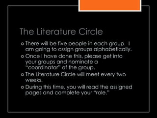 The Literature Circle
 There will be five people in each group. I
am going to assign groups alphabetically.
 Once I have done this, please get into
your groups and nominate a
―coordinator‖ of the group.
 The Literature Circle will meet every two
weeks.
 During this time, you will read the assigned
pages and complete your ―role.‖
 