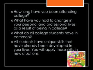 How long have you been attending
college?
What have you had to change in
your personal and professional lives
as a result of being in college?
What do all college students have in
common?
All students have unique skills that
have already been developed in
your lives. You will apply these skills in
new situations.
 
