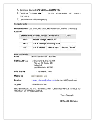 1. Certificate Course In INDUSTRIAL CHEMISTRY
2. Certificate Course Of IAPT (INDIAN ASSOCIATION OF PHYSICS
TEACHERS)
3. Diploma in Gas Chromatography
Computer skills
Microsoft Office (MS Word, MS Excel, MS PowerPoint, Internet E-mailing.)
PAT/SAP
Examination School/College Month-Year Class
B.Sc. Moden college March 2011
H.S.C S.E.S. College February 2004
S.S.C S.E.S. School March 2002 Second CLASS
Personal Details
Name : ROHAN RAMESH CHAVAN.
HOME Address : Krishna CHS, Flat no.002,
Plot no. 15, Sector -2E,
Kalamboli,
Navi Mumbai – 410218.
Date of Birth : 13th
March, 1986
Mobile No : 00971 529803601 UAE
Email-id : rohan_rchavan@yahoo.com/ chavan.r360@gmail.com
Skype ID : rohan.chavan360
I HEREBY DECLARE THAT INFORMATION FURNISHED ABOVE IS TRUE TO
THE BEST OF MY KNOWLEDGE.
Yours Sincerely,
Rohan R. Chavan
 
