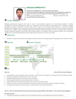 Profile Summary
Strategic procurement specialist with over 11 years of cross-cultural experience in Procurement, Supplier & Vendor
Development & Contract Management. Skilled in receiving & reviewing technical specifications, bill of quantity, drawings
provided by project, checking it & discuss with project if there is any comment then determine / search for suitable
Manufacturers, Suppliers and Contractors. Expertise in preparing inquiry documents (technical & commercial) & floating the
inquiries to the suitable vendors. And following up with the vendors to get the quotations on time to avoid any delay. Preparing &
issuing Framework Contracts, Spot Orders and Purchase Orders in accordance with the selected vendors, price & technical
specifications. Team-based management style coupled with the zeal to drive visions into reality
Education
• Bachelors of Industrial & Manufacturing Engineering from University of Engineering & Technology, Lahore, Pakistan in 2006
Skill Set
Procurement
Vendor Management
Negotiations
Order Placement
Requirement Gathering
Documentation
Delivery Management
Reporting
Career Timeline
Work Experience
Since Jun’16 with Artelia Muscat Engineering Consultancy LLC, Muscat – Oman as Contracts and Procurement Manager
• Prequalification and accreditation of the contractors, manufacturers and suppliers according to Artelia and Client standards
• Keeping an updated benchmark and reference of pricing
• Administrating floating and evaluation process of tenders
• Conducting final techno-commercial negotiations of tenders
• Supervising award of Framework Contracts, spot orders and Purchase Orders
• Follow up execution, invoicing and payments along with project close out and contractor/supplier evaluation
• Providing reporting for KPIs and Savings as required by Client and Artelia Global team
May’13 – May’16 with National Petroleum Construction Company (NPCC), Abu Dhabi – UAE as Procurement Engineer
Key Result Areas:
• Organizing “Sealed Bid” openings in line with company procedures and making commercial bid evaluations
HASSAAN AHMED BUTT
Senior Level Assignments – Contracts and Procurement
An effective leader with expertise in setting-up objectives, designing & streamlining
business processes and executing work to improve productivity & reduce cost
hassaanahmed@gmail.com Oman: +968-9542-3724
Location Preference: GCC Countries
 