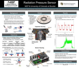 Radiation Pressure Sensor
NIST & University of Colorado at Boulder
Anfal Abdulrahman - Kyle Christianssen - Mitchell Klein - Dylan Klomhaus - Brendan Moon - Matt Smith
Background
• Lasers are gaining importance in manufacturing processes
• Knowing the power output of the laser is essential
• Current process for calibrating a laser is time intensive
• Shine laser in thermopile - measure the rate at which it
heats up
• NIST has been developing a process to measure the force of a
laser in real time while using it in the manufacturing process
• A precision scale with an attached mirror can measure the
radiation force of light and correlate this to laser power output.
Objectives
1) Design a scale with sensitivity suitable to measure
- radiation pressure of manufacturing lasers
• Force Sensitivity Range: 10 mg – 10 mg (100 mN – 100 nN)
2) The Null Approach – Does not depend on spring constant
• Detect change in capacitance with AC signal, apply compensating force
with large DC voltage
3) Demonstrate Double Bounce Concept to Reduce Noise
Design Results
Conclusions
• Capacitance approach was verified
• Capacitance approach might not be suitable for the whole
range of the project obectives
• Steel and silicon springs proved rather fragile and should
be reconsidered for manufacturing environment
Acknowledgements
Paul Williams, Oyvind Nilsen, Ivan Ryger, Joel Rutkowski, John
Maushammer
Laser Power Application Equivalent
Mass
Object
10 W Marking 6.7 microgram Eyelash
1 kW Welding/Cutting 670 microgram Grain of Sand
100 kW Research / Defense 67 milligrams Two Staples
V1=Radiation pressure +
Gravity + Vibration noise
V2=Radiation pressure –
Gravity – Vibration noise
V1+V2 = 2 x Radiation pressure
Results
Spiral Flexure
• In the final version,
surface would be
highly reflective
• Low Stiffness
• Single Axis linear
displacement
• Top plate of
capacitor
Spiral
Flexure
Air Cover
Bottom plate
Capacitor Housing
Spring-Loaded
Pin Contact
Top Plate
Connection
Bottom Plate
Connection
Capacitor Bottom
Plate Adjustment
Screw
Sensor Housing
Capacitor
Housing
Digital Display
PCB
Aluminum
Casing
Electrical
Connections
Spiral
Flexure
Microcontroller
.002” Plate
Spacing
• Spiral flexure capacitor demonstrated 6-19 pF capacitance
• Open loop testing demonstrated change in voltage when
pressure is applied
• Closed-loop testing demonstrated high sensitivity
 