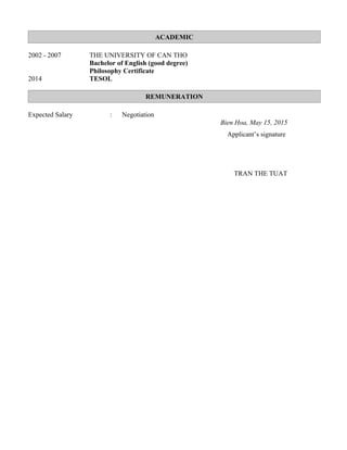 ACADEMIC
2002 - 2007 THE UNIVERSITY OF CAN THO
Bachelor of English (good degree)
Philosophy Certificate
2014 TESOL
REMUNERATION
Expected Salary : Negotiation
Bien Hoa, May 15, 2015
Applicant’s signature
TRAN THE TUAT
 