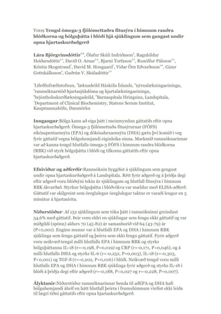 V009 Tengsl ómega-3 fjölómettaðra fitusýra í himnum rauðra
blóðkorna og bólguþátta í blóði hjá sjúklingum sem gangast undir
opna hjartaskurðaðgerð
Lára Björgvinsdóttir
1,2
, Ólafur Skúli Indriðason
3
, Ragnhildur
Heiðarsdóttir
1,2
, Davíð O. Arnar
2,4
, Bjarni Torfason
2,5
, Runólfur Pálsson
2,3
,
Kristin Skogstrand
7
, David M. Hougaard
7
, Viðar Örn Eðvarðsson
2,6
, Gizur
Gottskálksson
4
, Guðrún V. Skúladóttir
1,2
1
Lífeðlisfræðistofnun,
2
læknadeild Háskóla Íslands,
3
nýrnalækningaeiningu,
4
rannsóknarstöð hjartasjúkdóma og hjartalækningaeiningu,
5
brjóstholsskurðlækningadeild,
6
Barnaspítala Hringsins, Landspítala,
7
Department of Clinical Biochemistry, Statens Serum Institut,
Kaupmannahöfn, Danmörku
Inngangur:Bólga kann að eiga þátt í meinmyndun gáttatifs eftir opna
hjartaskurðaðgerð. Ómega-3 fjölómettuðu fitusýrurnar (FÓFS)
eikósapentaensýra (EPA) og dókósahexaensýra (DHA) gætu því komið í veg
fyrir gáttatif vegna bólguhemjandi eiginleika sinna. Markmið rannsóknarinnar
var að kanna tengsl hlutfalls ómega-3 FÓFS í himnum rauðra blóðkorna
(RBK) við styrk bólguþátta í blóði og tilkomu gáttatifs eftir opna
hjartaskurðaðgerð.
Efniviður og aðferðir:Rannsóknin byggðist á sjúklingum sem gengust
undir opna hjartaskurðaðgerð á Landspítala. Rétt fyrir aðgerð og á þriðja degi
eftir aðgerð voru blóðsýni tekin úr sjúklingum og hlutfall fitusýra í himnum
RBK ákvarðað. Styrkur bólguþátta í blóðvökva var mældur með ELISA-aðferð.
Gáttatif var skilgreint sem óreglulegur óreglulegur taktur er varaði lengur en 5
mínútur á hjartasírita.
Niðurstöður: Af 152 sjúklingum sem tóku þátt í rannsókninni greindust
54,6% með gáttatif. Þeir voru eldri en sjúklingar sem fengu ekki gáttatif og var
miðgildi (spönn) aldurs 70 (45-82) ár samanborið við 64 (43-79) ár
(P<0,001). Enginn munur var á hlutfalli EPA og DHA í himnum RBK
sjúklinga sem fengu gáttatif og þeirra sem ekki fengu gáttatif. Fyrir aðgerð
voru neikvæð tengsl milli hlutfalls EPA í himnum RBK og styrks
bólguþáttanna IL-18 (r=-0,198, P=0,019) og CRP (r=-0,171, P=0,046), og á
milli hlutfalls DHA og styrks IL-6 (r=-0,252, P=0,003), IL-18 (r=-0,303,
P<0,001) og TGF-ß (r=-0,202, P=0,016) í blóði. Neikvæð tengsl voru milli
hlutfalls EPA og DHA í himnum RBK sjúklinga fyrir aðgerð og styrks IL-18 í
blóði á þriðja degi eftir aðgerð (r=-0,188, P<0,027 og r=-0,228, P=0,007).
Ályktanir:Niðurstöður rannsóknarinnar benda til aðEPA og DHA hafi
bólguhemjandi áhrif en hátt hlutfall þeirra í frumuhimnum virðist ekki leiða
til lægri tíðni gáttatifs eftir opna hjartaskurðaðgerð.
 