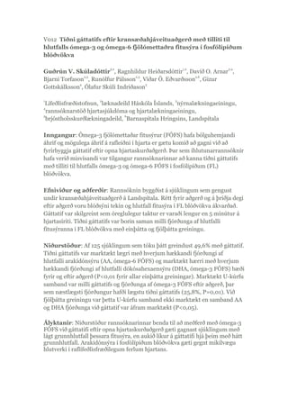 V012 Tíðni gáttatifs eftir kransæðahjáveituaðgerð með tilliti til
hlutfalls ómega-3 og ómega-6 fjölómettaðra fitusýra í fosfólípíðum
blóðvökva
Guðrún V. Skúladóttir
1,2
, Ragnhildur Heiðarsdóttir
1,2
, Davíð O. Arnar
2,4
,
Bjarni Torfason
2,5
, Runólfur Pálsson
2,3
, Viðar Ö. Eðvarðsson
2,6
, Gizur
Gottskálksson
4
, Ólafur Skúli Indriðason
3
1
Lífeðlisfræðistofnun,
2
læknadeild Háskóla Íslands,
3
nýrnalækningaeiningu,
4
rannsóknarstöð hjartasjúkdóma og hjartalækningaeiningu,
5
brjóstholsskurðlækningadeild,
6
Barnaspítala Hringsins, Landspítala
Inngangur: Ómega-3 fjölómettaðar fitusýrur (FÓFS) hafa bólguhemjandi
áhrif og mögulega áhrif á rafleiðni í hjarta er gætu komið að gagni við að
fyrirbyggja gáttatif eftir opna hjartaskurðaðgerð. Þar sem íhlutunarrannsóknir
hafa verið misvísandi var tilgangur rannsóknarinnar að kanna tíðni gáttatifs
með tilliti til hlutfalls ómega-3 og ómega-6 FÓFS í fosfólípíðum (FL)
blóðvökva.
Efniviður og aðferðir: Rannsóknin byggðist á sjúklingum sem gengust
undir kransæðahjáveituaðgerð á Landspítala. Rétt fyrir aðgerð og á þriðja degi
eftir aðgerð voru blóðsýni tekin og hlutfall fitusýra í FL blóðvökva ákvarðað.
Gáttatif var skilgreint sem óreglulegur taktur er varaði lengur en 5 mínútur á
hjartasíriti. Tíðni gáttatifs var borin saman milli fjórðunga af hlutfalli
fitusýranna í FL blóðvökva með einþátta og fjölþátta greiningu.
Niðurstöður: Af 125 sjúklingum sem tóku þátt greindust 49,6% með gáttatif.
Tíðni gáttatifs var marktækt lægri með hverjum hækkandi fjórðungi af
hlutfalli arakídónsýru (AA, ómega-6 FÓFS) og marktækt hærri með hverjum
hækkandi fjórðungi af hlutfalli dókósahexaensýru (DHA, ómega-3 FÓFS) bæði
fyrir og eftir aðgerð (P<0,01 fyrir allar einþátta greiningar). Marktækt U-kúrfu
samband var milli gáttatifs og fjórðunga af ómega-3 FÓFS eftir aðgerð, þar
sem næstlægsti fjórðungur hafði lægstu tíðni gáttatifs (25,8%, P=0,01). Við
fjölþátta greiningu var þetta U-kúrfu samband ekki marktækt en samband AA
og DHA fjórðunga við gáttatif var áfram marktækt (P<0,05).
Ályktanir: Niðurstöður rannsóknarinnar benda til að meðferð með ómega-3
FÓFS við gáttatifi eftir opna hjartaskurðaðgerð gæti gagnast sjúklingum með
lágt grunnhlutfall þessara fitusýra, en aukið líkur á gáttatifi hjá þeim með hátt
grunnhlutfall. Arakidónsýra í fosfólípíðum blóðvökva gæti gegnt mikilvægu
hlutverki í raflífeðlisfræðilegum ferlum hjartans.
 