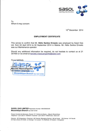 5450Lreaching new frontiers
To
Whom it may concern
12th December 2014
EM PLOYM ENT CERTI FICATE
This serves to confirm that Mr. Hélio Santos Ernesto was employed by Sasol Gas
Ltd. from 02 April 2014 to 02 September 2014 in Matola. Mr. Hélio Santos Ernesto
was our Maintenance operator.
Should any additional information be required, do not hesitate to contact us at 21
357400 or via email at hercildo.massuanganhe@sasol.com
sáffercomtLqfrrea
Íllozambique Bra nch nuit 4001 í sTss
SASOT GAS LIMITED Registration Number 1su/oo6oo5/06
Mozambique Branch Nuit 4oo1 1 e75e
Parque lndustrial de Beluluane, Parcela 137, Districto de Boane, * Maputo Mozambique
Telephone + (0) I258 21 730040/41 Facsimile + (0) I258 21 730029 www. Sasol.com
Directors: BE Kingenberg (Chairman) WD Stander (Managing Director) AM de Ruyter RN Eskinazi
EA Haan (Dutch) VD Kahla JL Kritzinger HJ Loubser FEJ Malherbe M Radebe A Zwiegelaar
VN Fakude
 