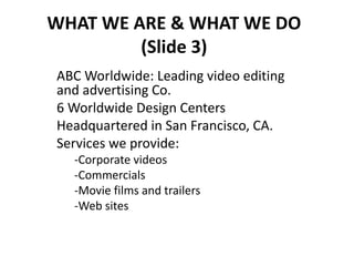 WHAT WE ARE & WHAT WE DO
(Slide 3)
ABC Worldwide: Leading video editing
and advertising Co.
6 Worldwide Design Centers
Headquartered in San Francisco, CA.
Services we provide:
-Corporate videos
-Commercials
-Movie films and trailers
-Web sites
 