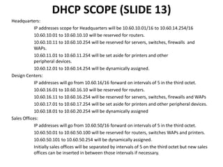 DHCP SCOPE (SLIDE 13)
Headquarters:
IP addresses scope for Headquarters will be 10.60.10.01/16 to 10.60.14.254/16
10.60.10.01 to 10.60.10.10 will be reserved for routers.
10.60.10.11 to 10.60.10.254 will be reserved for servers, switches, firewalls and
WAPs.
10.60.11.01 to 10.60.11.254 will be set aside for printers and other
peripheral devices.
10.60.12.01 to 10.60.14.254 will be dynamically assigned.
Design Centers:
IP addresses will go from 10.60.16/16 forward on intervals of 5 in the third octet.
10.60.16.01 to 10.60.16.10 will be reserved for routers.
10.60.16.11 to 10.60.16.254 will be reserved for servers, switches, firewalls and WAPs
10.60.17.01 to 10.60.17.254 will be set aside for printers and other peripheral devices.
10.60.18.01 to 10.60.20.254 will be dynamically assigned
Sales Offices:
IP addresses will go from 10.60.50/16 forward on intervals of 5 in the third octet.
10.60.50.01 to 10.60.50.100 will be reserved for routers, switches WAPs and printers.
10.60.50.101 to 10.60.50.254 will be dynamically assigned.
Initially sales offices will be separated by intervals of 5 on the third octet but new sales
offices can be inserted in between those intervals if necessary.
 