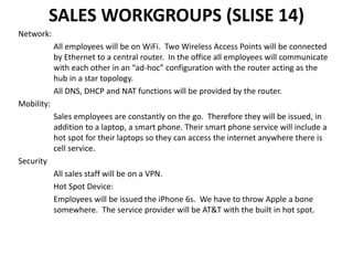 SALES WORKGROUPS (SLISE 14)
Network:
All employees will be on WiFi. Two Wireless Access Points will be connected
by Ethernet to a central router. In the office all employees will communicate
with each other in an “ad-hoc” configuration with the router acting as the
hub in a star topology.
All DNS, DHCP and NAT functions will be provided by the router.
Mobility:
Sales employees are constantly on the go. Therefore they will be issued, in
addition to a laptop, a smart phone. Their smart phone service will include a
hot spot for their laptops so they can access the internet anywhere there is
cell service.
Security
All sales staff will be on a VPN.
Hot Spot Device:
Employees will be issued the iPhone 6s. We have to throw Apple a bone
somewhere. The service provider will be AT&T with the built in hot spot.
 