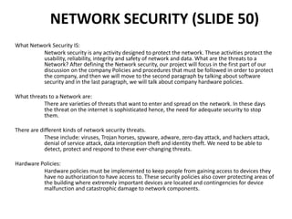 NETWORK SECURITY (SLIDE 50)
What Network Security IS:
Network security is any activity designed to protect the network. These activities protect the
usability, reliability, integrity and safety of network and data. What are the threats to a
Network? After defining the Network security, our project will focus in the first part of our
discussion on the company Policies and procedures that must be followed in order to protect
the company, and then we will move to the second paragraph by talking about software
security and in the last paragraph, we will talk about company hardware policies.
What threats to a Network are:
There are varieties of threats that want to enter and spread on the network. In these days
the threat on the internet is sophisticated hence, the need for adequate security to stop
them.
There are different kinds of network security threats.
These include: viruses, Trojan horses, spyware, adware, zero-day attack, and hackers attack,
denial of service attack, data interception theft and identity theft. We need to be able to
detect, protect and respond to these ever-changing threats.
Hardware Policies:
Hardware policies must be implemented to keep people from gaining access to devices they
have no authorization to have access to. These security policies also cover protecting areas of
the building where extremely important devices are located and contingencies for device
malfunction and catastrophic damage to network components.
 