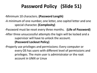 Password Policy (Slide 51)
-Minimum 10 characters. (Password Length)
-A minimum of one number, one letter, one capitol letter and one
special character. (Complexity)
-Password must be reset every three months. (Life of Password)
-After three unsuccessful attempts the login will be locked and a
supervisor will have to unlock the account.
(Password Lockout Policy)
-Properly use privileges and permissions: Every computer or
every OS has users with different level of permissions and
privileges. The main user is administrator or the root
account in UNIX or Linux
 