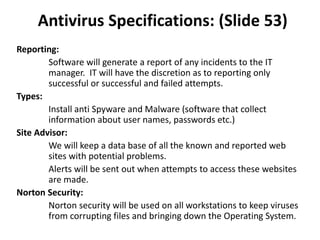Antivirus Specifications: (Slide 53)
Reporting:
Software will generate a report of any incidents to the IT
manager. IT will have the discretion as to reporting only
successful or successful and failed attempts.
Types:
Install anti Spyware and Malware (software that collect
information about user names, passwords etc.)
Site Advisor:
We will keep a data base of all the known and reported web
sites with potential problems.
Alerts will be sent out when attempts to access these websites
are made.
Norton Security:
Norton security will be used on all workstations to keep viruses
from corrupting files and bringing down the Operating System.
 