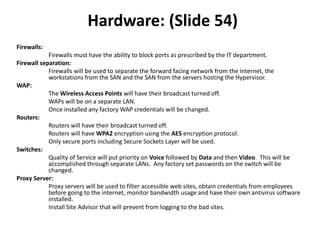 Hardware: (Slide 54)
Firewalls:
Firewalls must have the ability to block ports as prescribed by the IT department.
Firewall separation:
Firewalls will be used to separate the forward facing network from the internet, the
workstations from the SAN and the SAN from the servers hosting the Hypervisor.
WAP:
The Wireless Access Points will have their broadcast turned off.
WAPs will be on a separate LAN.
Once installed any factory WAP credentials will be changed.
Routers:
Routers will have their broadcast turned off.
Routers will have WPA2 encryption using the AES encryption protocol.
Only secure ports including Secure Sockets Layer will be used.
Switches:
Quality of Service will put priority on Voice followed by Data and then Video. This will be
accomplished through separate LANs. Any factory set passwords on the switch will be
changed.
Proxy Server:
Proxy servers will be used to filter accessible web sites, obtain credentials from employees
before going to the internet, monitor bandwidth usage and have their own antivirus software
installed.
Install Site Advisor that will prevent from logging to the bad sites.
 