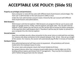 ACCEPTABLE USE POLICY: (Slide 55)
Properly use privileges and permissions:
Every computer or every OS has users with different level of permissions and privileges. The
main user is administrator or the root account in UNIX or Linux
Under the main administrator account create a hierarchy like user account with different
level of permissions and authorizations.
Web Browsers:
Web browser and Internet explorer: Web browsers are programs that we use to access web
page such google chrome, Firefox, internet explorer and apple safari. The risk with internet
explorer is that it allows you not only to surf the net but also to connect to others computers
in the way that other web browsers don’t. Therefore it will be easy for hacker to connect to
your computer thru the internet explorer.
Secured session:
Have time and date security, allow connection to the server only on a précised time and date.
For instance only allow connection to the network between 7am -10 am. Also set up a length
of the session. For instance, the session will automatically log off after 5 minutes of inactivity.
Hardware Policies
Only authorized personnel will have access to equipment. All workstations will remain
locked when the employee leaves his area.
The server room and computer closet shall remain locked at all times.
No network devices other than company issued mobile devices shall be taken out of the
building without express permission from IT management. They must be first checked in
with IT before being put back into the network.
 