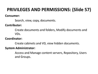 PRIVILEGES AND PERMISSIONS: (Slide 57)
Consumer:
Search, view, copy, documents.
Contributor:
Create documents and folders, Modify documents and
VDs.
Coordinator:
Create cabinets and VD, view hidden documents.
System Administrator:
Access and Manage content servers, Repository, Users
and Groups.
 