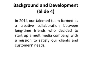 Background and Development
(Slide 4)
In 2014 our talented team formed as
a creative collaboration between
long-time friends who decided to
start up a multimedia company, with
a mission to satisfy our clients and
customers’ needs.
 