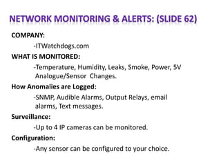 COMPANY:
-ITWatchdogs.com
WHAT IS MONITORED:
-Temperature, Humidity, Leaks, Smoke, Power, 5V
Analogue/Sensor Changes.
How Anomalies are Logged:
-SNMP, Audible Alarms, Output Relays, email
alarms, Text messages.
Surveillance:
-Up to 4 IP cameras can be monitored.
Configuration:
-Any sensor can be configured to your choice.
 