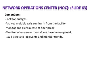 CompuCom:
-Look for outages
-Analyze multiple calls coming in from the facility:
-Monitor and alert in case of fiber break.
-Monitor when server room doors have been opened.
-Issue tickets to log events and monitor trends.
 