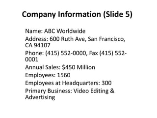 Company Information (Slide 5)
Name: ABC Worldwide
Address: 600 Ruth Ave, San Francisco,
CA 94107
Phone: (415) 552-0000, Fax (415) 552-
0001
Annual Sales: $450 Million
Employees: 1560
Employees at Headquarters: 300
Primary Business: Video Editing &
Advertising
 