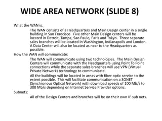 WIDE AREA NETWORK (SLIDE 8)
What the WAN is:
The WAN consists of a Headquarters and Main Design center in a single
building in San Francisco. Five other Main Design centers will be
located in Detroit, Tampa, Sao Paulo, Paris and Tokyo. Three separate
sales branches will be located in Washington, Indianapolis and London.
A Data Center will also be located as near to the Headquarters as
possible.
How the WAN will communicate:
The WAN will communicate using two technologies. The Main Design
Centers will communicate with the Headquarters using Point To Point
connections while the separate sales branches will use VPN (Virtual
Private Network) technology to communicate.
All the buildings will be located in areas with fiber optic service to the
extent possible. This will facilitate communication on a SONET
(Synchronous Optical Network) with download speeds of 100 Mb/s to
300 Mb/s depending on Internet Service Provider options.
Subnets:
All of the Design Centers and branches will be on their own IP sub nets.
 
