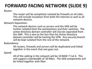 FORWARD FACING NETWORK (SLIDE 9)
Router:
The router will be completely isolated by firewalls on all sides.
This will include insulation from both the Internet as well as all
network devices.
Network Separation:
The network devices such as servers and the SAN will be
further isolated from the workstations and their switches. The
active directory domain controller will also be separated from
the SAN. This is due to the fact that the Active directory
domain controller will be hosting the VPN. Any security breech
will be kept isolated from the rest of the network.
Redundancy:
All routers, firewalls and servers will be duplicated and linked
together in the event that one goes out.
Speed:
All of the cabling in the network will be 10 BASE-T Cat 6. This
will support a bandwidth of 10 Mb/s. The SAN components will
be linked together with fiber.
 