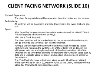 CLIENT FACING NETWORK (SLIDE 10)
Network Separation:
The client facing switches will be separated from the router and the servers.
Redundancy:
All switches will be duplicated and linked together in the event that one goes
out.
Speed:
All of the cabling between the switches and the workstations will be 10 BASE-T Cat 6.
This will support a bandwidth of 10 Mb/s.
VTP: VLAN Trunk Protocol:
The client switches will be trunked over to the server switches where data
can go either to the servers or out into the internet.
Having a VTP will reduce the amount of administration needed to set up,
configure and maintain the switches. All of these tasks will be done in the
VTP server switches and replicated to all of the client switches. All of the
switches will be layer three allowing for independent VLANS for Voice over IP,
data and a separate VLAN for clients and vendors who may need access to
the network.
The IT staff will also have a dedicated VLAN as well. IT will be on VLAN 0
while VoIP will be on VLAN 10, Data on VLAN 20 and Client/ Vendors will use
VLAN 30. This will add extra security as well.
 