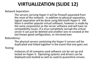 VIRTUALIZATION (SLIDE 12)
Network Separation:
The servers carrying Hyper-V will be firewall separated from
the reset of the network. In addition to physical separation,
logical separation will be done using Microsoft Hyper-V. VM
Ware is another popular virtual software, however is made by
the same corporation as the server software and will have no
compatibility issues. If a virus completely corrupt the virtual
server it can just be deleted and another one re-created at the
last known good configuration, or mirrored over.
Redundancy:
The physical servers containing the Hyper-V servers will be
duplicated and linked together in the event that one goes out.
Testing:
Instances of all company used software can be set up and
tested on Hyper-V. Operating systems and drivers can be
deployed and studied as well as used to quarantine viruses.
 