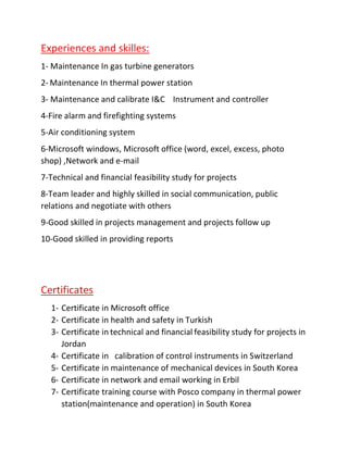 Experiences and skilles:
1- Maintenance In gas turbine generators
2- Maintenance In thermal power station
3- Maintenance and calibrate I&C Instrument and controller
4-Fire alarm and firefighting systems
5-Air conditioning system
6-Microsoft windows, Microsoft office (word, excel, excess, photo
shop) ,Network and e-mail
7-Technical and financial feasibility study for projects
8-Team leader and highly skilled in social communication, public
relations and negotiate with others
9-Good skilled in projects management and projects follow up
10-Good skilled in providing reports
Certificates
1- Certificate in Microsoft office
2- Certificate in health and safety in Turkish
3- Certificate in technical and financial feasibility study for projects in
Jordan
4- Certificate in calibration of control instruments in Switzerland
5- Certificate in maintenance of mechanical devices in South Korea
6- Certificate in network and email working in Erbil
7- Certificate training course with Posco company in thermal power
station(maintenance and operation) in South Korea
 