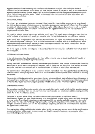 9
Aggressive expansion into Randburg and Soweto will be undertaken next year. This will require efforts on
promotion and product / service modifications. We have only the balance of this year to learn as much as possible
about competition localized in those areas. Each lecturer will be assigned different responsibilities regarding their
role in the information-gathering stage. This will be discussed in the next meeting to finalise action plans with
timings and responsibilities.
10.2 Finance strategy
Our primary aim is to reduce the current exposure to loan capital. By the end of the year we aim to have cleared
our debts and accumulated sufficient reserves to finance the geographical expansion of Hi-Tech Kids. This gradual
approach will reduce taxable income and thus the cost of capital will be reduced. By next year we will be ready to
launch the expansion program and take on additional debt, this together with reserves will prove sufficient to
properly move into other areas.
We expect to set up a national training grid within the next 5 years. This entails securing long-term loans from the
end of next year to finance growth. Mostly, we expect to raise this finance through our current finance partners.
By the end of the 5 year period we hope to have sufficient reserves and capital requirements to justify a listing on
the Johannesburg Stock Exchange, it must be borne in mind that such a move (with all its benefits) brings with it
additional administrative expenses not directly linked to on-going operations. This is why a listing is not our first
choice for raising finance in the immediate future.
We do not expect to alter the current policy on dividends and aim to increase gross profitability from 52% to 55% in
the next 2 years.
10.3 Human resources strategy
In line with expansion plans discussed thus far, there will be a need to bring on-board, qualified staff capable of
managing the branches and staff to provide lectures.
Initially, the current directors of the company will oversee the branches but once national expansion gets under way
we will have to recruit branch managers and operating staff. Of course the first option is to have our own lecturers
launch the expansion and proposals will be considered closer to the time as action plans are drawn up.
For recruitment we will rely heavily on our operations director. He needs to have the support and advice of lecturing
staff and will hold meetings regularly in the future to ensure that he is able to optimally select staff both for lecturing
and support.
Remuneration will be by salary with a commission element being considered. Issuing further shares at this stage to
both raise finance and bring in new staff is not considered wise and a share incentive scheme will be re-considered
at the end of our 5 year expansion program, possibly linked to a listing on the Johannesburg Stock Exchange.
10.4 Operating strategy
Our operations consist of converting people, using our people. We receive people who know little about computers
and programs, we instruct them and release them more knowledgeable and able to learn additional computer skills
faster. We do this in our training center.
Expansion of facilities will be via the introduction of additional training centers in the 2 other areas of
Johannesburg. Soweto has been chosen because of its proximity to the existing center whilst having the properties
of a rural center. This will yield valuable working knowledge which can later be applied to expansion in the rest of
South Africa. The move into Randburg will prepare us for dealing with competition, in line with the belief in attack
being the best form of defense, we see this move as key in preparing us to deal with competition which inevitably
will appear on our “home-front”.
The new facilities will be modeled on the existing school as this has a proven success record. In the next 5 months,
appropriate facilities will be sought to accommodate us. Only if the search should prove unsuccessful will we
consider building our own premises.
 