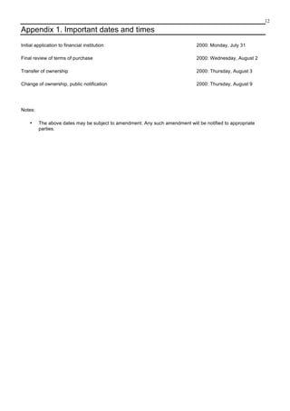 12
Appendix 1. Important dates and times
Initial application to financial institution 2000: Monday, July 31
Final review of terms of purchase 2000: Wednesday, August 2
Transfer of ownership 2000: Thursday, August 3
Change of ownership, public notification 2000: Thursday, August 9
Notes:
• The above dates may be subject to amendment. Any such amendment will be notified to appropriate
parties.
 