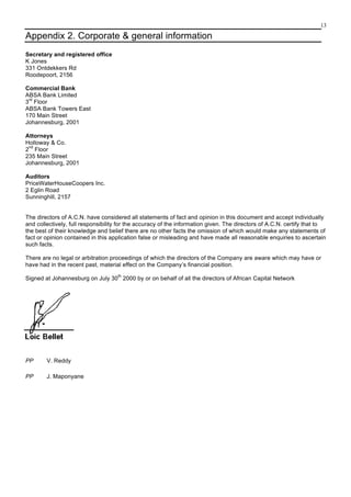 13
Appendix 2. Corporate & general information
Secretary and registered office
K Jones
331 Ontdekkers Rd
Roodepoort, 2156
Commercial Bank
ABSA Bank Limited
3
rd
Floor
ABSA Bank Towers East
170 Main Street
Johannesburg, 2001
Attorneys
Holloway & Co.
2
nd
Floor
235 Main Street
Johannesburg, 2001
Auditors
PriceWaterHouseCoopers Inc.
2 Eglin Road
Sunninghill, 2157
The directors of A.C.N. have considered all statements of fact and opinion in this document and accept individually
and collectively, full responsibility for the accuracy of the information given. The directors of A.C.N. certify that to
the best of their knowledge and belief there are no other facts the omission of which would make any statements of
fact or opinion contained in this application false or misleading and have made all reasonable enquiries to ascertain
such facts.
There are no legal or arbitration proceedings of which the directors of the Company are aware which may have or
have had in the recent past, material effect on the Company’s financial position.
Signed at Johannesburg on July 30
th
2000 by or on behalf of all the directors of African Capital Network
PP V. Reddy
PP J. Maponyane
 