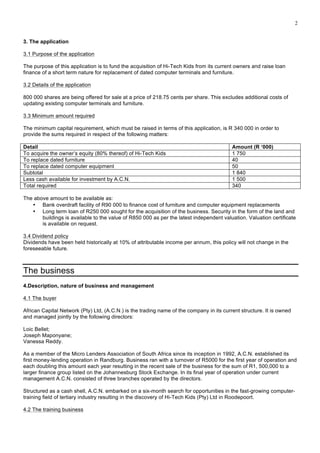 2
3. The application
3.1 Purpose of the application
The purpose of this application is to fund the acquisition of Hi-Tech Kids from its current owners and raise loan
finance of a short term nature for replacement of dated computer terminals and furniture.
3.2 Details of the application
800 000 shares are being offered for sale at a price of 218.75 cents per share. This excludes additional costs of
updating existing computer terminals and furniture.
3.3 Minimum amount required
The minimum capital requirement, which must be raised in terms of this application, is R 340 000 in order to
provide the sums required in respect of the following matters:
Detail Amount (R ‘000)
To acquire the owner’s equity (80% thereof) of Hi-Tech Kids 1 750
To replace dated furniture 40
To replace dated computer equipment 50
Subtotal 1 840
Less cash available for investment by A.C.N. 1 500
Total required 340
The above amount to be available as:
• Bank overdraft facility of R90 000 to finance cost of furniture and computer equipment replacements
• Long term loan of R250 000 sought for the acquisition of the business. Security in the form of the land and
buildings is available to the value of R850 000 as per the latest independent valuation. Valuation certificate
is available on request.
3.4 Dividend policy
Dividends have been held historically at 10% of attributable income per annum, this policy will not change in the
foreseeable future.
The business
4.Description, nature of business and management
4.1 The buyer
African Capital Network (Pty) Ltd, (A.C.N.) is the trading name of the company in its current structure. It is owned
and managed jointly by the following directors:
Loic Bellet;
Joseph Maponyane;
Vanessa Reddy.
As a member of the Micro Lenders Association of South Africa since its inception in 1992, A.C.N. established its
first money-lending operation in Randburg. Business ran with a turnover of R5000 for the first year of operation and
each doubling this amount each year resulting in the recent sale of the business for the sum of R1, 500,000 to a
larger finance group listed on the Johannesburg Stock Exchange. In its final year of operation under current
management A.C.N. consisted of three branches operated by the directors.
Structured as a cash shell, A.C.N. embarked on a six-month search for opportunities in the fast-growing computer-
training field of tertiary industry resulting in the discovery of Hi-Tech Kids (Pty) Ltd in Roodepoort.
4.2 The training business
 