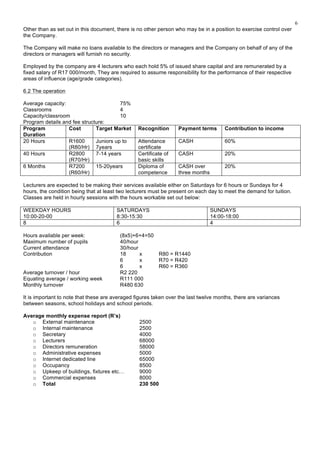 6
Other than as set out in this document, there is no other person who may be in a position to exercise control over
the Company.
The Company will make no loans available to the directors or managers and the Company on behalf of any of the
directors or managers will furnish no security.
Employed by the company are 4 lecturers who each hold 5% of issued share capital and are remunerated by a
fixed salary of R17 000/month, They are required to assume responsibility for the performance of their respective
areas of influence (age/grade categories).
6.2 The operation
Average capacity: 75%
Classrooms 4
Capacity/classroom 10
Program details and fee structure:
Program
Duration
Cost Target Market Recognition Payment terms Contribution to income
20 Hours R1600
(R80/Hr)
Juniors up to
7years
Attendance
certificate
CASH 60%
40 Hours R2800
(R70/Hr)
7-14 years Certificate of
basic skills
CASH 20%
6 Months R7200
(R60/Hr)
15-20years Diploma of
competence
CASH over
three months
20%
Lecturers are expected to be making their services available either on Saturdays for 6 hours or Sundays for 4
hours, the condition being that at least two lecturers must be present on each day to meet the demand for tuition.
Classes are held in hourly sessions with the hours workable set out below:
WEEKDAY HOURS
10:00-20-00
SATURDAYS
8:30-15:30
SUNDAYS
14:00-18:00
8 6 4
Hours available per week: (8x5)+6+4=50
Maximum number of pupils 40/hour
Current attendance 30/hour
Contribution 18 x R80 = R1440
6 x R70 = R420
6 x R60 = R360
Average turnover / hour R2 220
Equating average / working week R111 000
Monthly turnover R480 630
It is important to note that these are averaged figures taken over the last twelve months, there are variances
between seasons, school holidays and school periods.
Average monthly expense report (R’s)
o External maintenance 2500
o Internal maintenance 2500
o Secretary 4000
o Lecturers 68000
o Directors remuneration 58000
o Administrative expenses 5000
o Internet dedicated line 65000
o Occupancy 8500
o Upkeep of buildings, fixtures etc… 9000
o Commercial expenses 8000
o Total 230 500
 