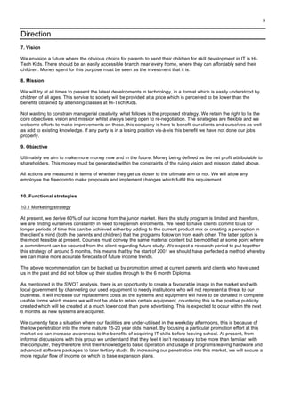 8
Direction
7. Vision
We envision a future where the obvious choice for parents to send their children for skill development in IT is Hi-
Tech Kids. There should be an easily accessible branch near every home, where they can affordably send their
children. Money spent for this purpose must be seen as the investment that it is.
8. Mission
We will try at all times to present the latest developments in technology, in a format which is easily understood by
children of all ages. This service to society will be provided at a price which is perceived to be lower than the
benefits obtained by attending classes at Hi-Tech Kids.
Not wanting to constrain managerial creativity, what follows is the proposed strategy. We retain the right to fix the
core objectives, vision and mission whilst always being open to re-negotiation. The strategies are flexible and we
welcome efforts to make improvements on these, this company is here to benefit our clients and ourselves as well
as add to existing knowledge. If any party is in a losing position vis-à-vis this benefit we have not done our jobs
properly.
9. Objective
Ultimately we aim to make more money now and in the future. Money being defined as the net profit attributable to
shareholders. This money must be generated within the constraints of the ruling vision and mission stated above.
All actions are measured in terms of whether they get us closer to the ultimate aim or not. We will allow any
employee the freedom to make proposals and implement changes which fulfill this requirement.
10. Functional strategies
10.1 Marketing strategy
At present, we derive 60% of our income from the junior market. Here the study program is limited and therefore,
we are finding ourselves constantly in need to replenish enrolments. We need to have clients commit to us for
longer periods of time this can be achieved either by adding to the current product mix or creating a perception in
the client’s mind (both the parents and children) that the programs follow on from each other. The latter option is
the most feasible at present. Courses must convey the same material content but be modified at some point where
a commitment can be secured from the client regarding future study. We expect a research period to put together
this strategy of around 5 months, this means that by the start of 2001 we should have perfected a method whereby
we can make more accurate forecasts of future income trends.
The above recommendation can be backed up by promotion aimed at current parents and clients who have used
us in the past and did not follow up their studies through to the 6 month Diploma.
As mentioned in the SWOT analysis, there is an opportunity to create a favourable image in the market and with
local government by channeling our used equipment to needy institutions who will not represent a threat to our
business. It will increase our replacement costs as the systems and equipment will have to be donated in complete
usable forms which means we will not be able to retain certain equipment, countering this is the positive publicity
created which will be created at a much lower cost than pure advertising. This is expected to occur within the next
6 months as new systems are acquired.
We currently face a situation where our facilities are under-utilised in the weekday afternoons, this is because of
the low penetration into the more mature 15-20 year olds market. By focusing a particular promotion effort at this
market we can increase awareness to the benefits of acquiring IT skills before leaving school. At present, from
informal discussions with this group we understand that they feel it isn’t necessary to be more than familiar with
the computer, they therefore limit their knowledge to basic operation and usage of programs leaving hardware and
advanced software packages to later tertiary study. By increasing our penetration into this market, we will secure a
more regular flow of income on which to base expansion plans.
 
