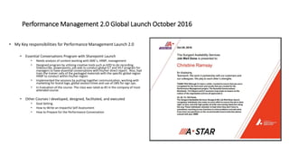 Performance Management 2.0 Global Launch October 2016
• My Key responsibilities for Performance Management Launch 2.0
• Essential Conversations Program with Sharepoint Launch
• Needs analysis of content working with SME’s, HRBP, management
• Designed program by utilizing creative tools such as KZO to do recording,
Videoscribe, powerpoints, job aids to conduct global ILT and VILT program for
managers to have essential conversations with his/her direct report. Also, had
train the trainer calls of the packaged materials with the specific global region
HRBP to conduct within his/her region.
• Implemented the sessions by putting together communication, working with
marketing for brand logo, global session times and use of LMS for sign ups.
• In Evaluation of the course- The class was rated as #3 in the company of most
attended course.
• Other Courses I developed, designed, facilitated, and executed
• Goal Setting
• How to Write an Impactful Self Assessment
• How to Prepare for the Performance Conversation
 