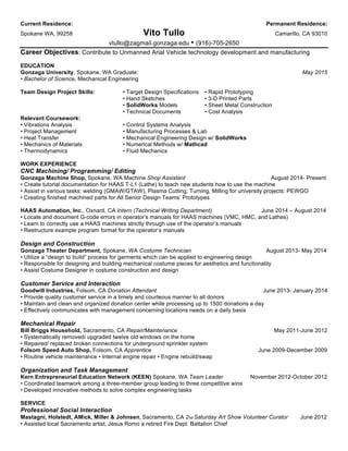 Current Residence: Permanent Residence:
Spokane WA, 99258 Vito Tullo Camarillo, CA 93010
vtullo@zagmail.gonzaga.edu • (916)-705-2650
Career Objectives: Contribute to Unmanned Arial Vehicle technology development and manufacturing
EDUCATION
Gonzaga University, Spokane, WA Graduate: May 2015
• Bachelor of Science, Mechanical Engineering
Team Design Project Skills: • Target Design Specifications • Rapid Prototyping
• Hand Sketches • 3-D Printed Parts
• SolidWorks Models • Sheet Metal Construction
• Technical Documents • Cost Analysis
Relevant Coursework:
• Vibrations Analysis • Control Systems Analysis
• Project Management • Manufacturing Processes & Lab
• Heat Transfer • Mechanical Engineering Design w/ SolidWorks
• Mechanics of Materials • Numerical Methods w/ Mathcad
• Thermodynamics • Fluid Mechanics
WORK EXPERIENCE
CNC Machining/ Programming/ Editing
Gonzaga Machine Shop, Spokane, WA Machine Shop Assistant August 2014- Present
• Create tutorial documentation for HAAS T-L1 (Lathe) to teach new students how to use the machine
• Assist in various tasks: welding (GMAW/GTAW), Plasma Cutting, Turning, Milling for university projects: PEWGO
• Creating finished machined parts for All Senior Design Teams’ Prototypes
HAAS Automation, Inc., Oxnard, CA Intern (Technical Writing Department) June 2014 – August 2014
• Locate and document G-code errors in operator’s manuals for HAAS machines (VMC, HMC, and Lathes)
• Learn to correctly use a HAAS machines strictly through use of the operator’s manuals
• Restructure example program format for the operator’s manuals
Design and Construction
Gonzaga Theater Department, Spokane, WA Costume Technician August 2013- May 2014
• Utilize a “design to build” process for garments which can be applied to engineering design
• Responsible for designing and building mechanical costume pieces for aesthetics and functionality
• Assist Costume Designer in costume construction and design
Customer Service and Interaction
Goodwill Industries, Folsom, CA Donation Attendant June 2013- January 2014
• Provide quality customer service in a timely and courteous manner to all donors
• Maintain and clean and organized donation center while processing up to 1500 donations a day
• Effectively communicates with management concerning locations needs on a daily basis
Mechanical Repair
Bill Briggs Household, Sacramento, CA Repair/Maintenance May 2011-June 2012
• Systematically removed/ upgraded twelve old windows on the home
• Repaired/ replaced broken connections for underground sprinkler system
Folsom Speed Auto Shop, Folsom, CA Apprentice June 2009-December 2009
• Routine vehicle maintenance • Internal engine repair • Engine rebuild/swap
Organization and Task Management
Kern Entrepreneurial Education Network (KEEN) Spokane, WA Team Leader November 2012-October 2012
• Coordinated teamwork among a three-member group leading to three competitive wins
• Developed innovative methods to solve complex engineering tasks
SERVICE
Professional Social Interaction
Mastagni, Holstedt, AMick, Miller & Johnsen,	
 Sacramento, CA 2nd Saturday Art Show Volunteer Curator June 2012
• Assisted local Sacramento artist, Jesus Romo a retired Fire Dept. Battalion Chief
 