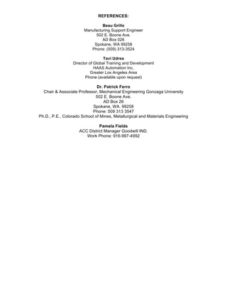 REFERENCES:
Beau Grillo
Manufacturing Support Engineer
502 E. Boone Ave.
AD Box 026
Spokane, WA 99258
Phone: (509) 313-3524
Tavi Udrea
Director of Global Training and Development
HAAS Automation Inc,
Greater Los Angeles Area
Phone (available upon request)
Dr. Patrick Ferro
Chair & Associate Professor, Mechanical Engineering Gonzaga University
502 E. Boone Ave.
AD Box 26
Spokane, WA. 99258
Phone: 509 313 3547
Ph.D., P.E., Colorado School of Mines, Metallurgical and Materials Engineering
Pamela Fields
ACC District Manager Goodwill IND.
Work Phone: 916-997-4992
 
