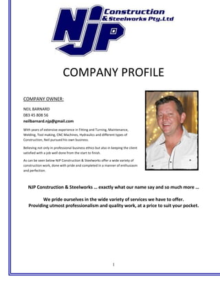 1
COMPANY PROFILE
COMPANY OWNER:
NEIL BARNARD
083 45 808 56
neilbarnard.njp@gmail.com
With years of extensive experience in Fitting and Turning, Maintenance,
Welding, Tool making, CNC Machines, Hydraulics and different types of
Construction, Neil pursued his own business.
Believing not only in professional business ethics but also in keeping the client
satisfied with a job well done from the start to finish.
As can be seen below NJP Construction & Steelworks offer a wide variety of
construction work, done with pride and completed in a manner of enthusiasm
and perfection.
NJP Construction & Steelworks … exactly what our name say and so much more …
We pride ourselves in the wide variety of services we have to offer.
Providing utmost professionalism and quality work, at a price to suit your pocket.
 