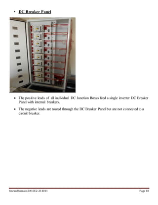 Imran Hussain,R#10E2-214011 Page 10
• DC Breaker Panel
 The positive leads of all individual DC Junction Boxes feed a single inverter DC Breaker
Panel with internal breakers.
 The negative leads are routed through the DC Breaker Panel but are not connected to a
circuit breaker.
 