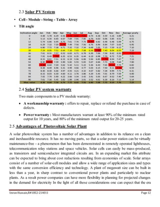 Imran Hussain,R#10E2-214011 Page 12
2.3 Solar PV System
• Cell - Module - String - Table - Array
• Tilt angle
2.4 Solar PV system warranty
Two main components to a PV module warranty:
 A workmanship warranty : offers to repair, replace or refund the purchase in case of
defects.
 Powerwarranty : Most manufacturers warrant at least 90% of the minimum rated
output for 10 years, and 80% of the minimum rated output for 20-25 years.
2.5 Advantages of Photovoltaic Solar Plant
A solar photovoltaic system has a number of advantages in addition to its reliance on a clean
and inexhaustible resource. It has no moving parts, so that a solar power station can be virtually
maintenance-free - a phenomenon that has been demonstrated in remotely operated lighthouses,
telecommunication relay stations and space vehicles. Solar cells can easily be mass-produced,
as transistors and semiconductor integrated circuits are. In an expanding market this attribute
can be expected to bring about cost reductions resulting from economies of scale. Solar arrays
consist of a number of solar-cell modules and allow a wide range of application sizes and types
with the same conversion efficiency and technology. A plant of megawatt size can be built in
less than a year, in sharp contrast to conventional power plants and particularly to nuclear
plants. As a result power companies can have more flexibility in planning for projected changes
in the demand for electricity In the light of all those considerations one can expect that the era
 
