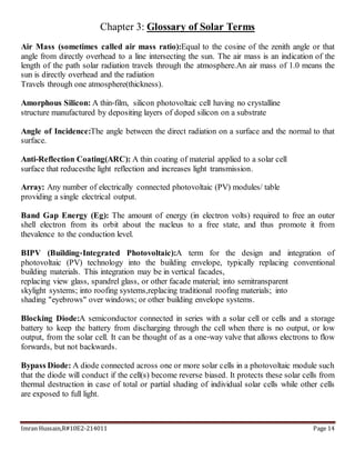 Imran Hussain,R#10E2-214011 Page 14
Chapter 3: Glossary of Solar Terms
Air Mass (sometimes called air mass ratio):Equal to the cosine of the zenith angle or that
angle from directly overhead to a line intersecting the sun. The air mass is an indication of the
length of the path solar radiation travels through the atmosphere.An air mass of 1.0 means the
sun is directly overhead and the radiation
Travels through one atmosphere(thickness).
Amorphous Silicon: A thin‐film, silicon photovoltaic cell having no crystalline
structure manufactured by depositing layers of doped silicon on a substrate
Angle of Incidence:The angle between the direct radiation on a surface and the normal to that
surface.
Anti-Reflection Coating(ARC): A thin coating of material applied to a solar cell
surface that reducesthe light reflection and increases light transmission.
Array: Any number of electrically connected photovoltaic (PV) modules/ table
providing a single electrical output.
Band Gap Energy (Eg): The amount of energy (in electron volts) required to free an outer
shell electron from its orbit about the nucleus to a free state, and thus promote it from
thevalence to the conduction level.
BIPV (Building‐Integrated Photovoltaic):A term for the design and integration of
photovoltaic (PV) technology into the building envelope, typically replacing conventional
building materials. This integration may be in vertical facades,
replacing view glass, spandrel glass, or other facade material; into semitransparent
skylight systems; into roofing systems,replacing traditional roofing materials; into
shading "eyebrows" over windows; or other building envelope systems.
Blocking Diode:A semiconductor connected in series with a solar cell or cells and a storage
battery to keep the battery from discharging through the cell when there is no output, or low
output, from the solar cell. It can be thought of as a one‐way valve that allows electrons to flow
forwards, but not backwards.
Bypass Diode: A diode connected across one or more solar cells in a photovoltaic module such
that the diode will conduct if the cell(s) become reverse biased. It protects these solar cells from
thermal destruction in case of total or partial shading of individual solar cells while other cells
are exposed to full light.
 