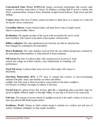 Imran Hussain,R#10E2-214011 Page 15
Concentrated Solar Power (CSP):Solar energy conversion technologies that convert solar
energy to electricity using mirror or lenses, by heating a working fluid to power a turbine that
drives a generator(four common forms :Parabolic trough,Fresnel reflector, Solar tower and dish
stirling).
Contact Area: That area of ohmic contact provided on either the p or n surface of a solar cell
for electric circuit connections.
Crystalline Silicon: A type of photovoltaic cell made from a slice of single‐crystal
silicon or polycrystalline silicon.
Declination: The angular position of the sun at solar noon(when the sun is on the
local meridian) with respect to the plane of the equator, north positive.
Diffuse radiation: The solar radiationreceived from the sun after its direction has
been changed by scattering by the atmosphere
Direct Radiation: The solar radiation received from the sun without having been scattered by
the atmosphere (Directradiation is often referred to beam radiation).
Fill Factor:The ratio of a photovoltaic cell's actual power to its power if both
current and voltage are at their maxima, a key characteristic in evaluating cell
performance.
Fixed Tilt Array: A photovoltaic array set in at a fixed angle with respect to
Horizontal.
Flat‐Plate Photovoltaic (PV): A PV array or module that consists of non-concentrating
elements.Flat‐plate arrays and modules use direct and diffuse
sunlight, but if the array is fixed in position, some portion of the direct sunlight is
lost because of oblique sun‐angles in relation to the array
Fresnel lens:An optical device that focuses light like a magnifying glass,concentric rings are
faced at slightly different angles so that light falling on any ring is focused to the same point.
Full Sun: The amount of power density in sunlight received at the earth's surface at noon on a
clear day (about1,000 Watts/square meter).
Irradiance, W/m2: Therate at which radiant energy is incident on a surface, per unit area of
surface. Irradiance multiplied by time equals insolation.
 