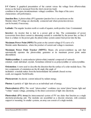 Imran Hussain,R#10E2-214011 Page 16
I‐V Curve: A graphical presentation of the current versus the voltage from aPhotovoltaic
device as the load is increased from the short circuit (no load)
condition to the open circuit(maximum voltage) condition. The shape of the curve
characterizes cell performance.
Junction Box: A photovoltaic (PV) generator junction box is an enclosure on the
Module where PV strings are electrically connected and where protection devices
can be located, if necessary.
Latitude: The angular location north or south of equator, north positive Line‐ Commutated.
Inverter: An inverter that is tied to a power grid or line. The commutation of power
(conversion from direct current to alternating current) is controlled by the power line, so that, if
there is a failure in the power grid, the photovoltaic system cannot feed power into the line.
Maximum Power Point (MPP):The point on the current‐voltage (I‐V) curve of a
Module under illumination, where the product of current and voltage is maximum.
Maximum Power Point Tracker (MPPT): Means ofa power‐conditioni ng unit that
automatically operates the photovoltaic generator at its maximum power point under
allconditions
Multicrystalline: A semiconductor (photovoltaic) material composed of variously
oriented, small, individual crystals. Sometimes referred to as polycrystalline or semi-crystalline.
Orientation: A term used to describe the direction that the surface of a solar module faces. The
two components of orientation are the tilt angle (the angle of
inclination a module makes from the horizontal)and the azimuth (based on true
south, not magnetic North/South).
Photocurrent: An electric current induced by radiant energy.
Photon: A particle of light that acts as an individual unit of energy.
Photovoltaic(s) (PV): The word “photovoltaic” combines two terms“photo”means light and
“voltaic” means voltage, pertaining to the direct conversion of light into electricity
Photovoltaic (PV) Array:An interconnected system of PV mo dules that function as a single
electricity‐producing unit. The modules are assembled as a discrete structure, with common
support or mounting. In smaller systems, an array can consist of a single module.
 