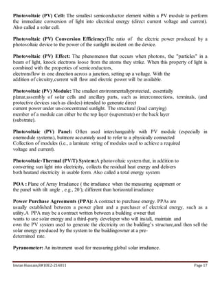 Imran Hussain,R#10E2-214011 Page 17
Photovoltaic (PV) Cell: The smallest semiconductor element within a PV module to perform
the immediate conversion of light into electrical energy (direct current voltage and current).
Also called a solar cell.
Photovoltaic (PV) Conversion Efficiency:The ratio of the electric power produced by a
photovoltaic device to the power of the sunlight incident on the device.
Photovoltaic (PV) Effect: The phenomenon that occurs when photons, the "particles" in a
beam of light, knock electrons loose from the atoms they strike. When this property of light is
combined with the properties of semiconductors,
electronsflow in one direction across a junction, setting up a voltage. With the
addition of circuitry,current will flow and electric power will be available.
Photovoltaic (PV) Module: The smallest environmentallyprotected, essentially
planar,assembly of solar cells and ancillary parts, such as interconnections, terminals, (and
protective devices such as diodes) intended to generate direct
current power under un-concentrated sunlight. The structural (load carrying)
member of a module can either be the top layer (superstrate) or the back layer
(substrate).
Photovoltaic (PV) Panel: Often used interchangeably with PV module (especially in
onemodule systems), butmore accurately used to refer to a physically connected
Collection of modules (i.e., a laminate string of modules used to achieve a required
voltage and current).
Photovoltaic‐Thermal (PV/T) System:A photovoltaic system that, in addition to
converting sun light into electricity, collects the residual heat energy and delivers
both heatand electricity in usable form. Also called a total energy system
POA : Plane of Array Irradiance ( the irradiance when the measuring equipment or
the panel with tilt angle , e.g., 20 ̊), different than horizontal irradiance
Power Purchase Agreements (PPA): A contract to purchase energy. PPAs are
usually established between a power plant and a purchaser of electrical energy, such as a
utility.A PPA may be a contract written between a building owner that
wants to use solar energy and a third-party developer who will install, maintain and
own the PV system used to generate the electricity on the building’s structure,and then sell the
solar energy produced by the system to the buildingowner at a pre-
determined rate.
Pyranometer: An instrument used for measuring global solar irradiance.
 