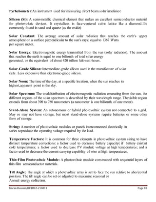 Imran Hussain,R#10E2-214011 Page 18
Pyrheliometer:An instrument used for measuring direct beam solar irradiance
Silicon (Si): A semi‐metallic chemical element that makes an excellent semiconductor material
for photovoltaic devices. It crystallizes in face‐centered cubic lattice like a diamond.It's
commonly found in sand and quartz (as the oxide)
Solar Constant: The average amount of solar radiation that reaches the earth's upper
atmosphere on a surface perpendicular to the sun's rays; equal to 1367 Watts
per square meter.
Solar Energy: Electromagnetic energy transmitted from the sun (solar radiation). The amount
that reaches the earth is equal to one billionth of total solar energy
generated, or the equivalent of about 420 trillion kilowatt‐hours.
Solar‐Grade Silicon: Intermediate‐grade silicon used in the manufacture of solar
cells. Less expensive than electronic‐grade silicon.
Solar Noon: The time of the day, at a specific location, when the sun reaches its
highest,apparent point in the sky.
Solar Spectrum: The totaldistribution of electromagnetic radiation emanating from the sun, the
different regions of the solar spectrum is described by their wavelength range. Thevisible region
extends from about 390 to 780 nanometers (a nanometer is one billionth of one meter).
Stand‐Alone System: An autonomous or hybrid photovoltaic system not connected to a grid.
May or may not have storage, but most stand‐alone systems require batteries or some other
form of storage.
String: A number of photovoltaic modules or panels interconnected electrically in
series toproduce the operating voltage required by the load.
Temperature Factors: It is common for three elements in photovoltaic system sizing to have
distinct temperature corrections: a factor used to decrease battery capacity( if battery exist)at
cold temperatures; a factor used to decrease PV module voltage at high temperatures; and a
factor used to decrease the current carrying capability of wire at high temperatures.
Thin‐Film Photovoltaic Module: A photovoltaic module constructed with sequential layers of
thin‐film semiconductor materials.
Tilt Angle: The angle at which a photovoltaic array is set to face the sun relative to ahorizontal
position. The tilt angle can be set or adjusted to maximize seasonal or
Annual energy collection.
 