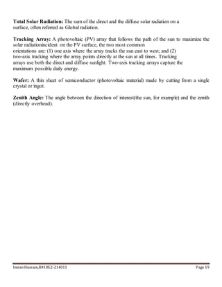 Imran Hussain,R#10E2-214011 Page 19
Total Solar Radiation: The sum of the direct and the diffuse solar radiation on a
surface, often referred as Global radiation.
Tracking Array: A photovoltaic (PV) array that follows the path of the sun to maximize the
solar radiationincident on the PV surface, the two most common
orientations are: (1) one axis where the array tracks the sun east to west; and (2)
two‐axis tracking where the array points directly at the sun at all times. Tracking
arrays use both the direct and diffuse sunlight. Two‐axis tracking arrays capture the
maximum possible daily energy.
Wafer: A thin sheet of semiconductor (photovoltaic material) made by cutting from a single
crystal or ingot.
Zenith Angle: The angle between the direction of interest(the sun, for example) and the zenith
(directly overhead).
 