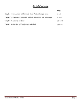 Imran Hussain,R#10E2-214011 Page 2
Brief Cntents
Page
Chapter 1: Introduction to Photvoltaic Solar Plant and simple layout (1 to 8)
Chapter 2 : Photvoltaic Solar Plant different Parameters and Advantages (9 to 11)
Chapter 3: Glossary of Solar (12 to `17)
Chapter 4: Overview of Quaid-Azam Solar Park (18 to 19)
 