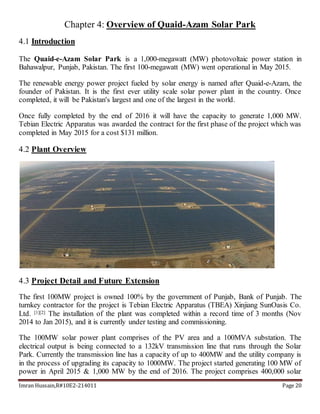 Imran Hussain,R#10E2-214011 Page 20
Chapter 4: Overview of Quaid-Azam Solar Park
4.1 Introduction
The Quaid-e-Azam Solar Park is a 1,000-megawatt (MW) photovoltaic power station in
Bahawalpur, Punjab, Pakistan. The first 100-megawatt (MW) went operational in May 2015.
The renewable energy power project fueled by solar energy is named after Quaid-e-Azam, the
founder of Pakistan. It is the first ever utility scale solar power plant in the country. Once
completed, it will be Pakistan's largest and one of the largest in the world.
Once fully completed by the end of 2016 it will have the capacity to generate 1,000 MW.
Tebian Electric Apparatus was awarded the contract for the first phase of the project which was
completed in May 2015 for a cost $131 million.
4.2 Plant Overview
4.3 Project Detail and Future Extension
The first 100MW project is owned 100% by the government of Punjab, Bank of Punjab. The
turnkey contractor for the project is Tebian Electric Apparatus (TBEA) Xinjiang SunOasis Co.
Ltd. [1][2] The installation of the plant was completed within a record time of 3 months (Nov
2014 to Jan 2015), and it is currently under testing and commissioning.
The 100MW solar power plant comprises of the PV area and a 100MVA substation. The
electrical output is being connected to a 132kV transmission line that runs through the Solar
Park. Currently the transmission line has a capacity of up to 400MW and the utility company is
in the process of upgrading its capacity to 1000MW. The project started generating 100 MW of
power in April 2015 & 1,000 MW by the end of 2016. The project comprises 400,000 solar
 