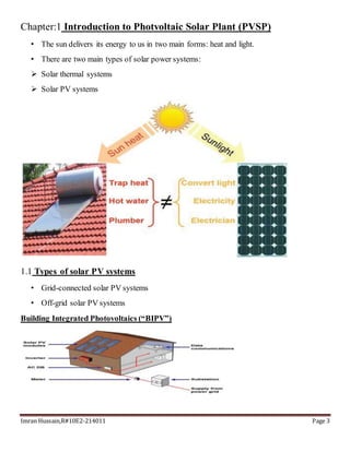 Imran Hussain,R#10E2-214011 Page 3
Chapter:1 Introduction to Photvoltaic Solar Plant (PVSP)
• The sun delivers its energy to us in two main forms: heat and light.
• There are two main types of solar power systems:
 Solar thermal systems
 Solar PV systems
1.1 Types of solar PV systems
• Grid-connected solar PV systems
• Off-grid solar PV systems
Building Integrated Photovoltaics (“BIPV”)
 